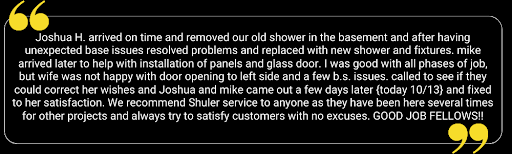  Joshua H. arrived on time and removed our old shower in the basement and after having unexpected base issues resolved problems and replaced with new shower and fixtures. mike arrived later to help with installation of panels and glass door. I was good with all phases of job, but wife was not happy with door opening to left side and a few b.s. issues. called to see if they could correct her wishes and Joshua and make came out a few days later (today 10/13) and fixed to her satisfaction. WE commend Shuler service to anyone as they have been here several times for other projects and always try to satisfy customers with no excuses. GOOD JOB FELLOWS!!